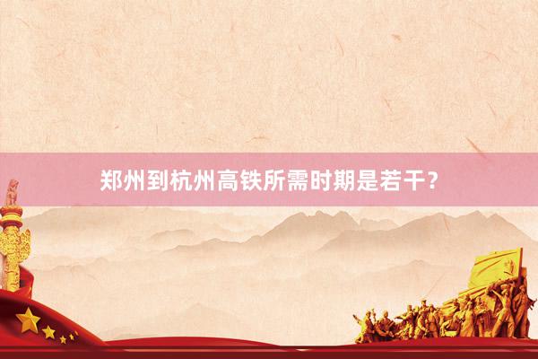 郑州到杭州高铁所需时期是若干？
